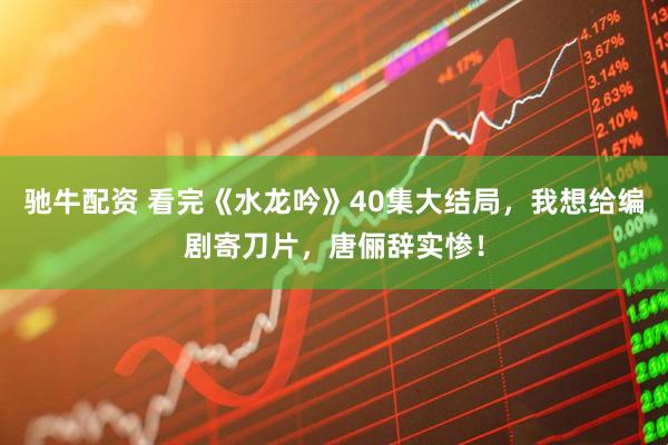 驰牛配资 看完《水龙吟》40集大结局，我想给编剧寄刀片，唐俪辞实惨！