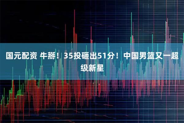 国元配资 牛掰！35投砸出51分！中国男篮又一超级新星