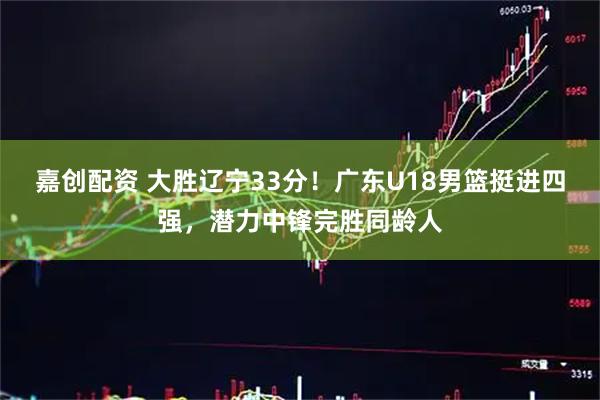 嘉创配资 大胜辽宁33分！广东U18男篮挺进四强，潜力中锋完胜同龄人