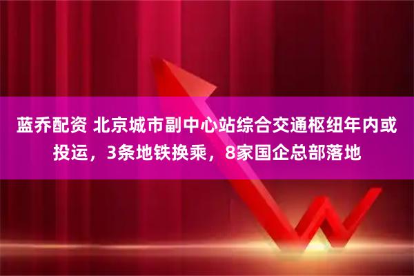 蓝乔配资 北京城市副中心站综合交通枢纽年内或投运，3条地铁换乘，8家国企总部落地