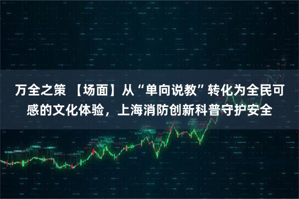 万全之策 【场面】从“单向说教”转化为全民可感的文化体验，上海消防创新科普守护安全