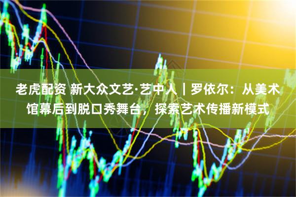 老虎配资 新大众文艺·艺中人｜罗依尔：从美术馆幕后到脱口秀舞台，探索艺术传播新模式