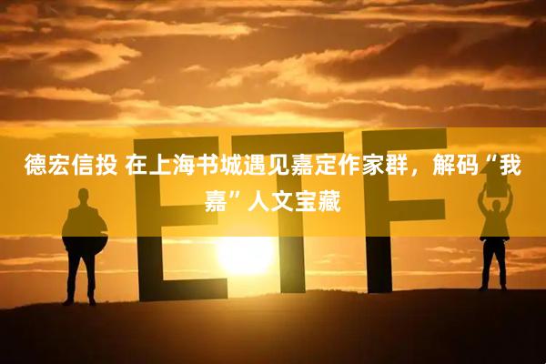 德宏信投 在上海书城遇见嘉定作家群，解码“我嘉”人文宝藏