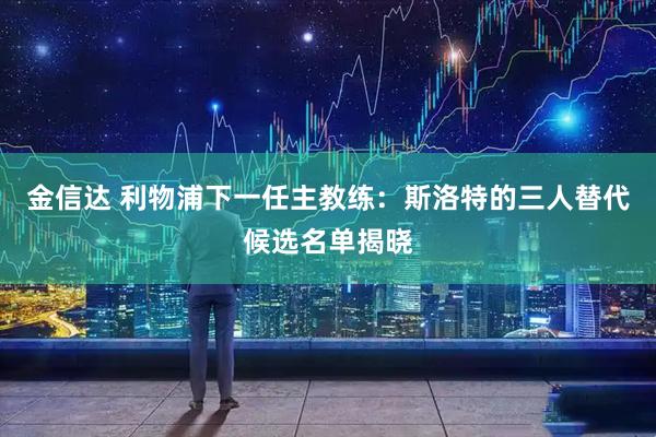 金信达 利物浦下一任主教练：斯洛特的三人替代候选名单揭晓