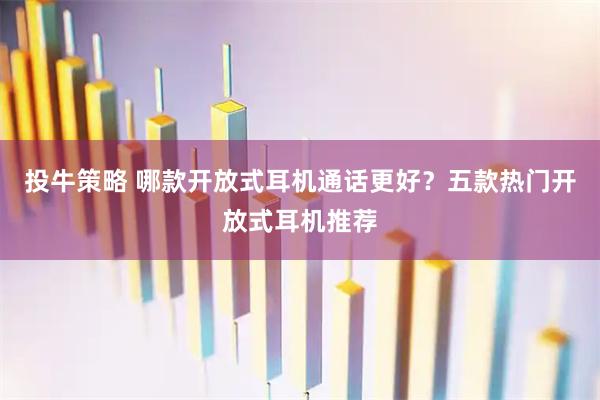 投牛策略 哪款开放式耳机通话更好？五款热门开放式耳机推荐