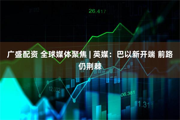 广盛配资 全球媒体聚焦 | 英媒：巴以新开端 前路仍荆棘
