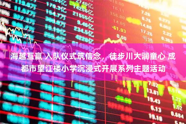 海越互赢 入队仪式筑信念，徒步川大润童心 成都市望江楼小学沉浸式开展系列主题活动