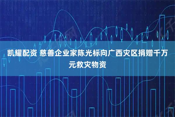 凯耀配资 慈善企业家陈光标向广西灾区捐赠千万元救灾物资