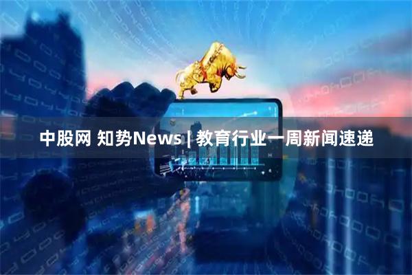 中股网 知势News | 教育行业一周新闻速递