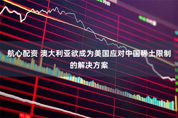 航心配资 澳大利亚欲成为美国应对中国稀土限制的解决方案