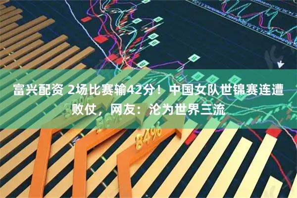 富兴配资 2场比赛输42分！中国女队世锦赛连遭败仗，网友：沦为世界三流