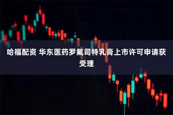 哈福配资 华东医药罗氟司特乳膏上市许可申请获受理