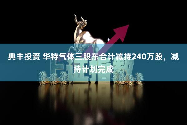 典丰投资 华特气体三股东合计减持240万股，减持计划完成