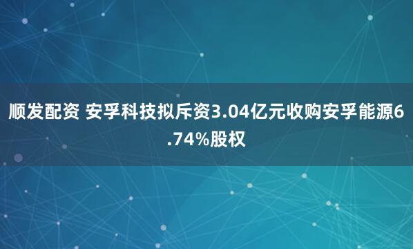 顺发配资 安孚科技拟斥资3.04亿元收购安孚能源6.74%股权