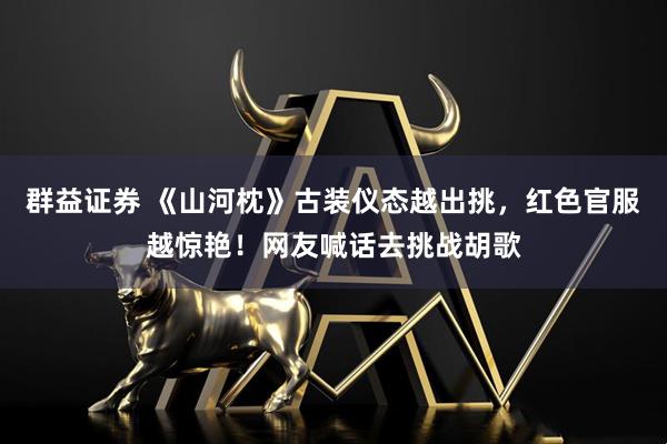 群益证券 《山河枕》古装仪态越出挑，红色官服越惊艳！网友喊话去挑战胡歌