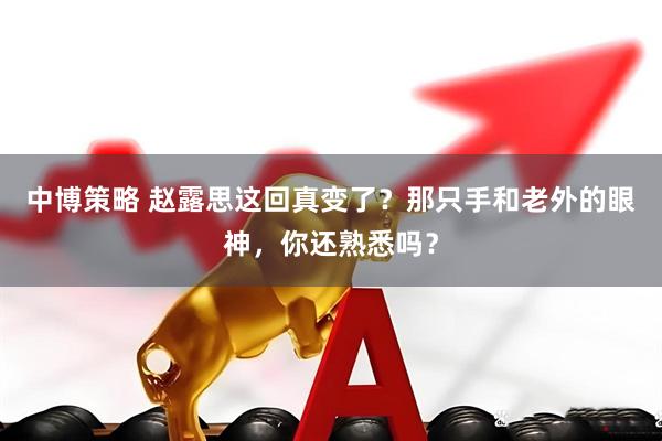中博策略 赵露思这回真变了？那只手和老外的眼神，你还熟悉吗？