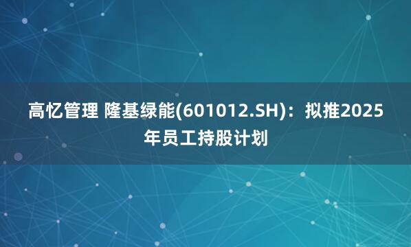高忆管理 隆基绿能(601012.SH)：拟推2025年员工持股计划