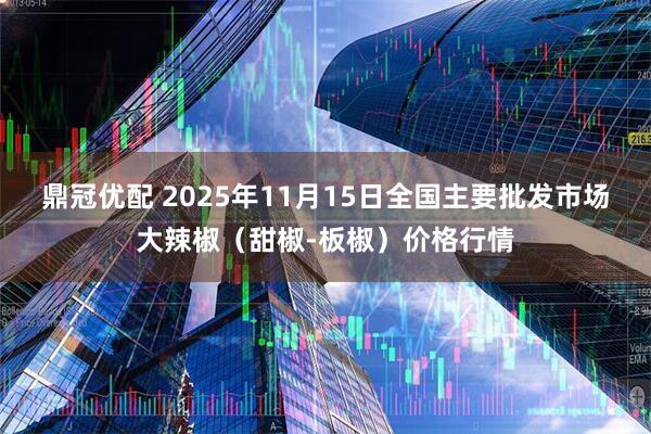 鼎冠优配 2025年11月15日全国主要批发市场大辣椒（甜椒-板椒）价格行情