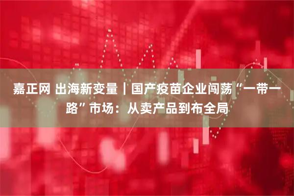 嘉正网 出海新变量｜国产疫苗企业闯荡“一带一路”市场：从卖产品到布全局