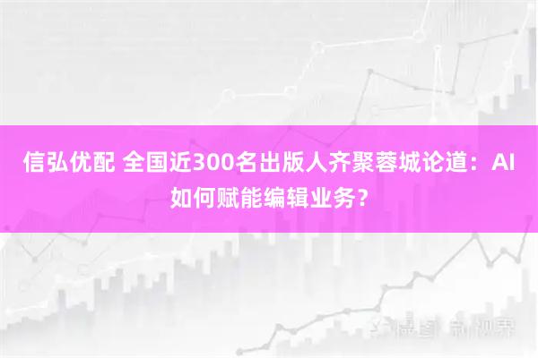 信弘优配 全国近300名出版人齐聚蓉城论道：AI如何赋能编辑业务？