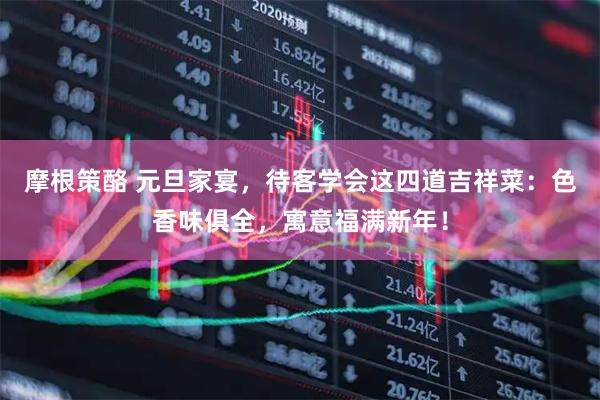 摩根策酪 元旦家宴，待客学会这四道吉祥菜：色香味俱全，寓意福满新年！