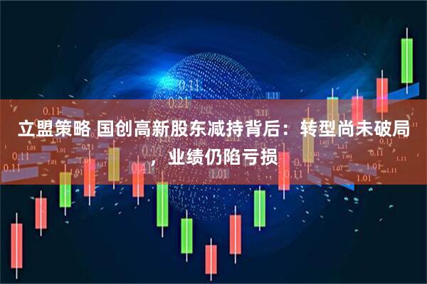 立盟策略 国创高新股东减持背后：转型尚未破局，业绩仍陷亏损