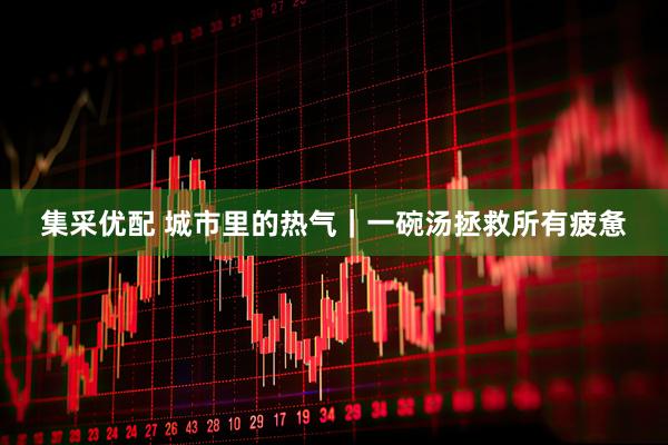 集采优配 城市里的热气｜一碗汤拯救所有疲惫