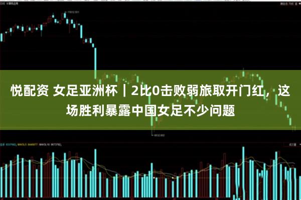 悦配资 女足亚洲杯｜2比0击败弱旅取开门红，这场胜利暴露中国女足不少问题