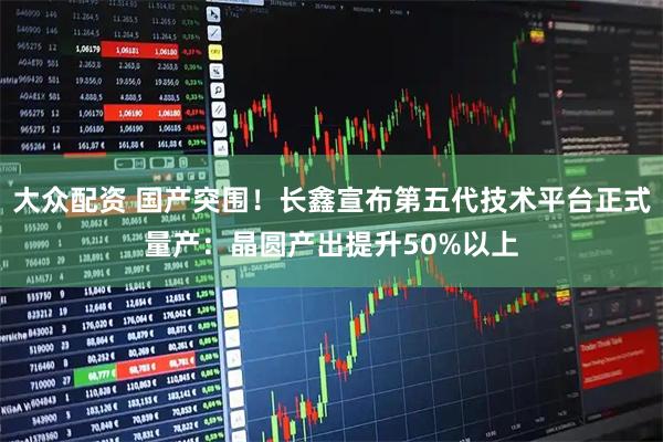 大众配资 国产突围！长鑫宣布第五代技术平台正式量产：晶圆产出提升50%以上